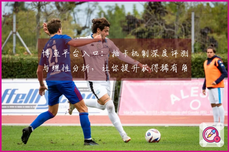 博鱼平台入口：抽卡机制深度评测与理性分析，让你提升获得稀有角色的概率