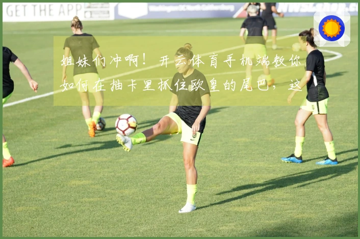 姐妹们冲啊！开云体育手机端教你如何在抽卡里抓住欧皇的尾巴，这次绝对不亏！