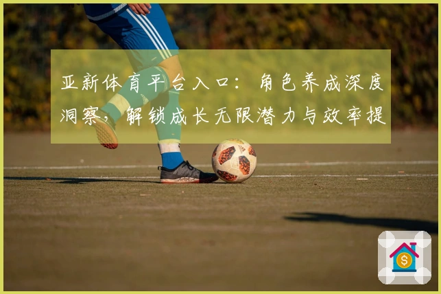 亚新体育平台入口：角色养成深度洞察，解锁成长无限潜力与效率提升之道