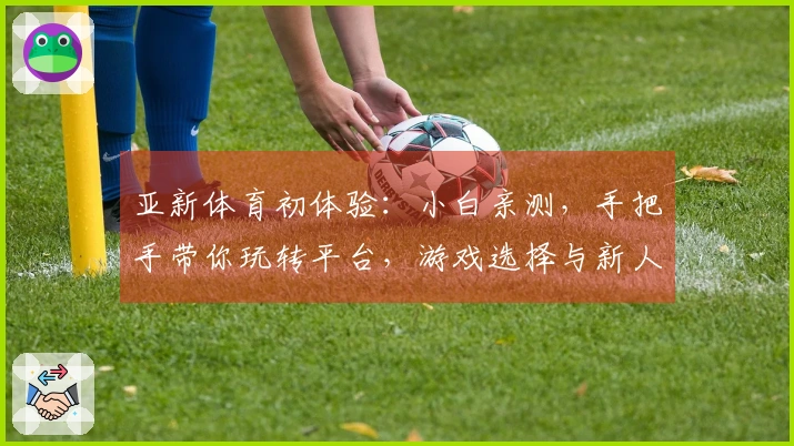 亚新体育初体验：小白亲测，手把手带你玩转平台，游戏选择与新人福利全揭秘