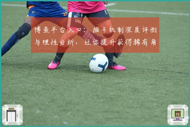 博鱼平台入口:抽卡机制深度评测与理性分析,让你提升获得稀有角色的概率