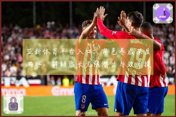 亚新体育平台入口：角色养成深度洞察，解锁成长无限潜力与效率提升之道