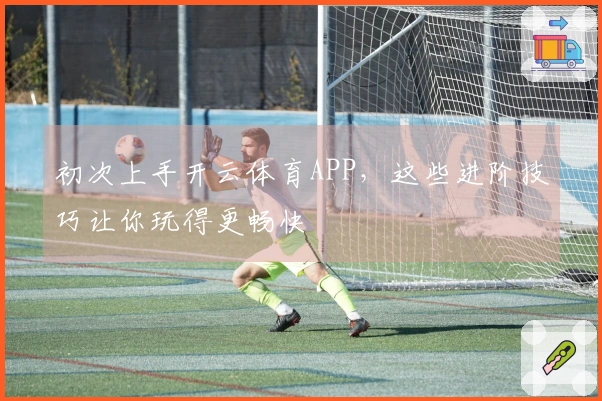 初次上手开云体育APP，这些进阶技巧让你玩得更畅快