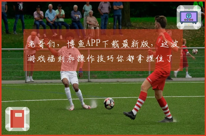老哥们，博鱼APP下载最新版，这波游戏福利和操作技巧你都拿捏住了吗？