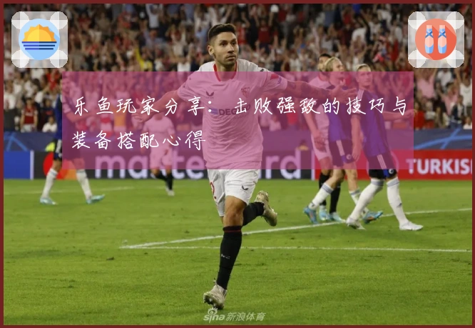 乐鱼玩家分享：击败强敌的技巧与装备搭配心得