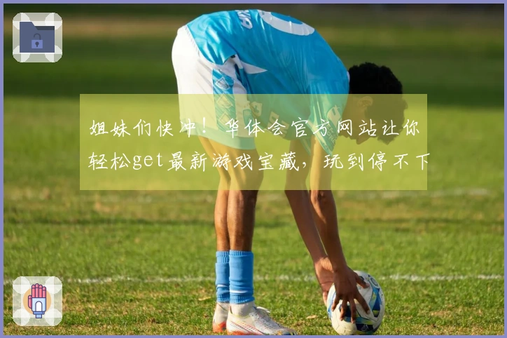 姐妹们快冲！华体会官方网站让你轻松get最新游戏宝藏，玩到停不下来！