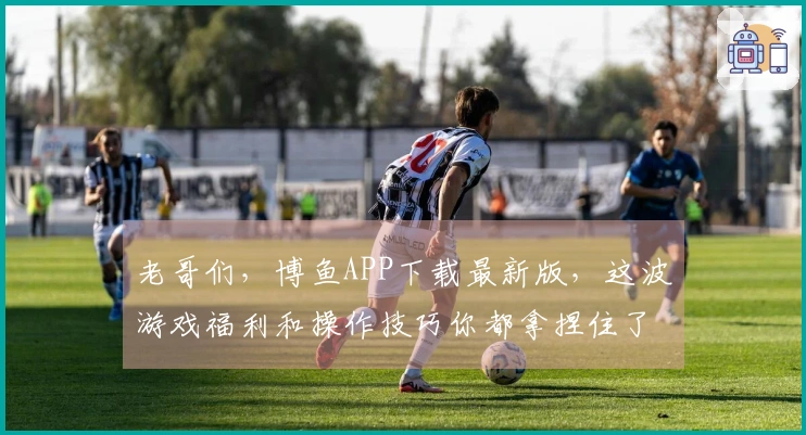 老哥们，博鱼APP下载最新版，这波游戏福利和操作技巧你都拿捏住了吗？